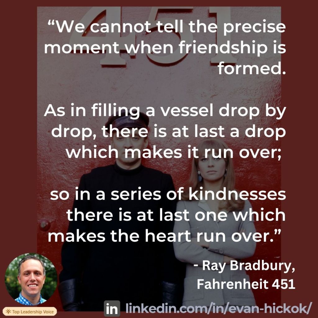 A quote from Ray Bradbury's book Fahrenheit 451: “We cannot tell the precise moment when friendship is formed. As in filling a vessel drop by drop, there is at last a drop which makes it run over; so in a series of kindnesses there is at last one which makes the heart run over.”